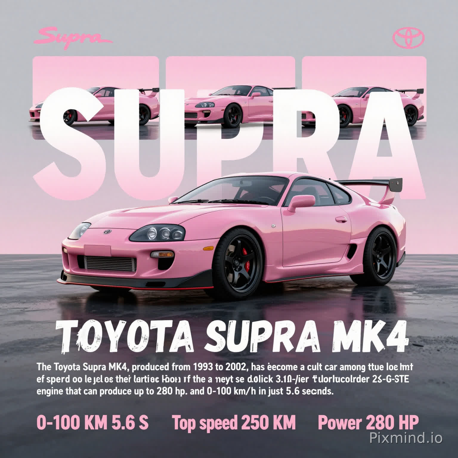 A modern, stylish poster for the pink Toyota Supra MK4,
A large central image of a glossy pink Toyota Supra MK4 sports car,
Black forged wheels, aggressive aero kit, and a large rear wing,
The background is a gradient of soft gray to pale pink at sunrise,
With a reflective wet asphalt surface,
Three split-image panels of the same pink Supra are arranged above the main car,
The word "SUPRA" in large, semi-transparent, rounded white-pink gradient letters overlays the panels,
The text "TOYOTA SUPRA MK4" below the main car uses a distressed, dripping white font,
Further down is a descriptive paragraph in clean, minimal white sans-serif: "The Toyota Supra MK4, produced from 1993 to 2002, has become a cult car among true lovers of speed and style. Under the hood of the Supra MK4 lies a majestic 3.0-liter turbocharged 2JZ-GTE engine that can produce up to 280 hp. and 0-100 km/h in just 5.6 seconds.",
At the bottom, three key specs are displayed in a handwritten pink font: "0-100 KM 5.6 S", "Top speed 250 KM", "Power 280 HP",
The top right corner has a small pink Toyota logo, the top left has a pink "Supra" signature logo,
The overall aesthetic is a blend of JDM culture, modern graphic design, and a vibrant, nostalgic vibe,
The layout is balanced, with a focus on the car as the hero,
High contrast, sharp details, and a polished, professional finish.