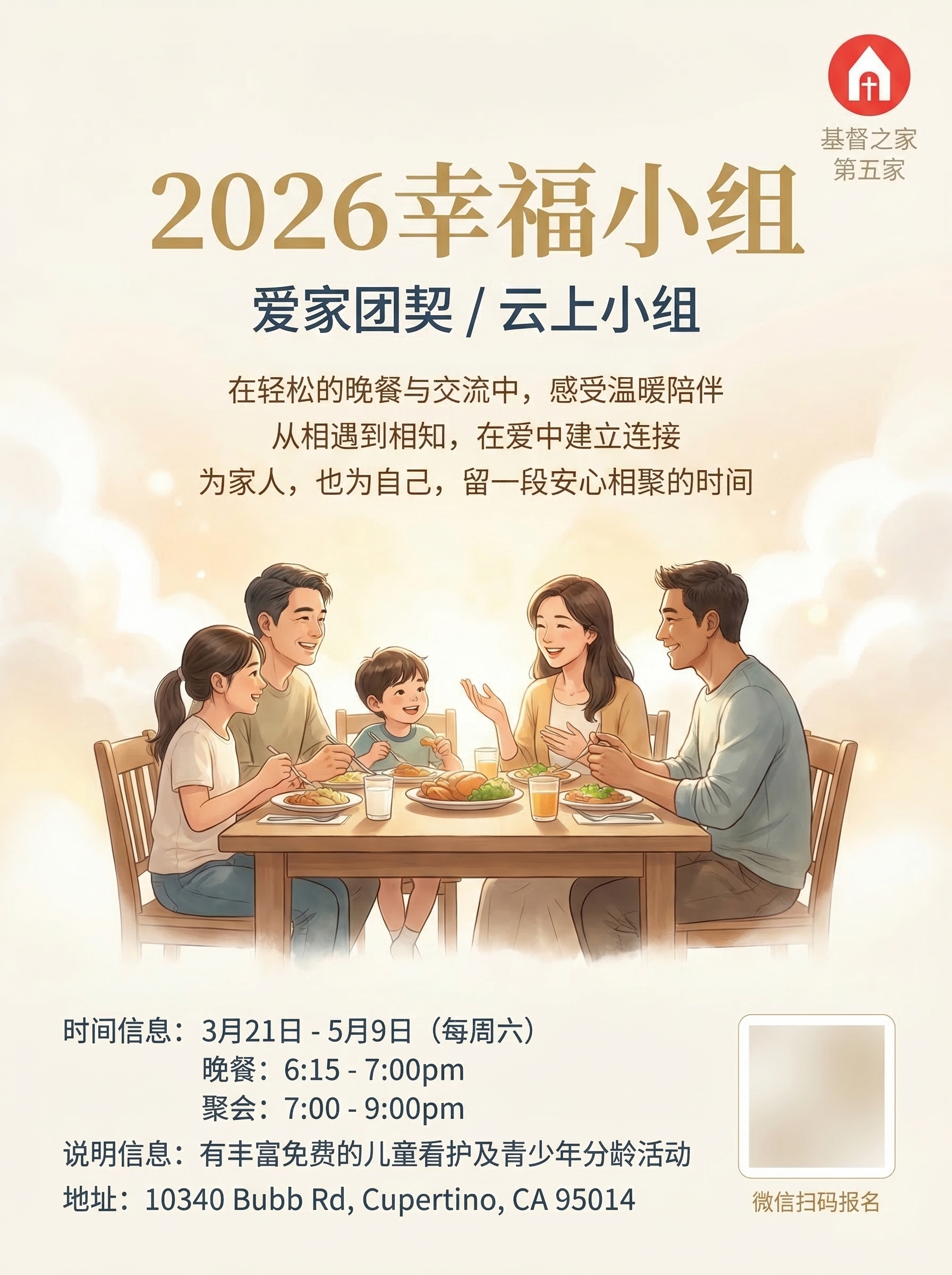 请设计一张面向华人教会家庭、慕道友和新朋友的中文 flyer,主题为 2026幸福小组。
整体视觉要 温暖、明亮、整洁、专业、有亲和力、有归属感,像高品质教会福音活动邀请海报。
版式为 竖版 flyer,适合 A4 打印和微信群传播,构图平衡,留白充足,信息层次分明。
视觉风格
主体风格:温暖家庭感、现代教会感、柔和高级感
背景可采用:奶白色、浅米色、淡金色、浅雾蓝、柔和暖灰
可加入轻微的 柔光、云朵、温暖光晕、淡淡家的氛围、温馨团契感
画面中可加入 温暖自然的人物图画,例如家庭、朋友、小组交流、共进晚餐、彼此陪伴、轻松交谈的场景,使画面更生动有温度
人物建议为 2–5人,气质自然、亲切、温暖,带有真实生活感与团契感
人物不需要占据太大面积,应作为氛围辅助,不能压过文字信息
整体画面要显得 欢迎、安心、温柔、专业
人物表现要求
人物风格偏 自然、柔和、半写实、高级质感
可表现为 微笑交流、围桌而坐、家庭陪伴、团契相聚、分享晚餐、温暖互动
避免夸张表情、摆拍感、过度商业广告感
避免拥挤的人群和复杂背景
画面氛围应传达 被欢迎、被接纳、彼此连接、轻松相聚
字体与颜色要求
不要全部使用纯黑色文字
标题和重点信息请使用 柔和暖金、深蓝灰、豆沙棕、温暖酒红、雾蓝灰 等有层次的配色
文字整体要清晰易读,但有温馨感和设计感
字体风格偏 温暖、柔和、优雅、亲切,不要生硬正式,不要冷冰冰的商务字体
重要信息要有视觉层次,但不要花哨
版式要求
右上角加入 logo(reference image)
logo 下方分两行写:
基督之家
第五家
logo 与文字要简洁、正式、比例适中
预留微信二维码区域,建议在右下角或底部,设计成整洁优雅的小方框,占位清楚但不突兀
标题醒目,副标题与活动信息排版整齐
适当加入短句式宣传文案,营造邀请感与参与感
整体像高品质教会福音活动 flyer,不要像商业促销海报
海报中必须准确包含以下主文案
主标题:
2026幸福小组
副标题:
爱家团契
云上小组
时间信息:
3月21日 - 5月9日(每周六)
晚餐:6:15 - 7:00pm
聚会:7:00 - 9:00pm
说明信息:
有丰富免费的儿童看护及青少年分龄活动
地址:
地址:10340 Bubb Rd, Cupertino, CA 95014
可加入的宣传短句
请自然地融入以下一部分宣传短句,不要太多,挑选 2 到 4 句 即可,排版要轻盈、有呼吸感:
在轻松的晚餐与交流中,感受温暖陪伴
一起聆听生命中的真实经历与改变
从相遇到相知,在爱中建立连接
为家人,也为自己,留一段安心相聚的时间
在温暖团契里,遇见盼望与祝福
欢迎带着朋友一同来参加
设计限制
不要儿童海报风
不要廉价素材拼贴感
不要过度商业宣传感
不要复杂背景
不要密密麻麻排满字
不要使用纯黑大段文字
不要夸张宗教视觉符号
可以有很轻微、自然融入的十字架或云光元素,但要克制
所有中文文字必须规范、清晰、准确,无错别字、无乱码