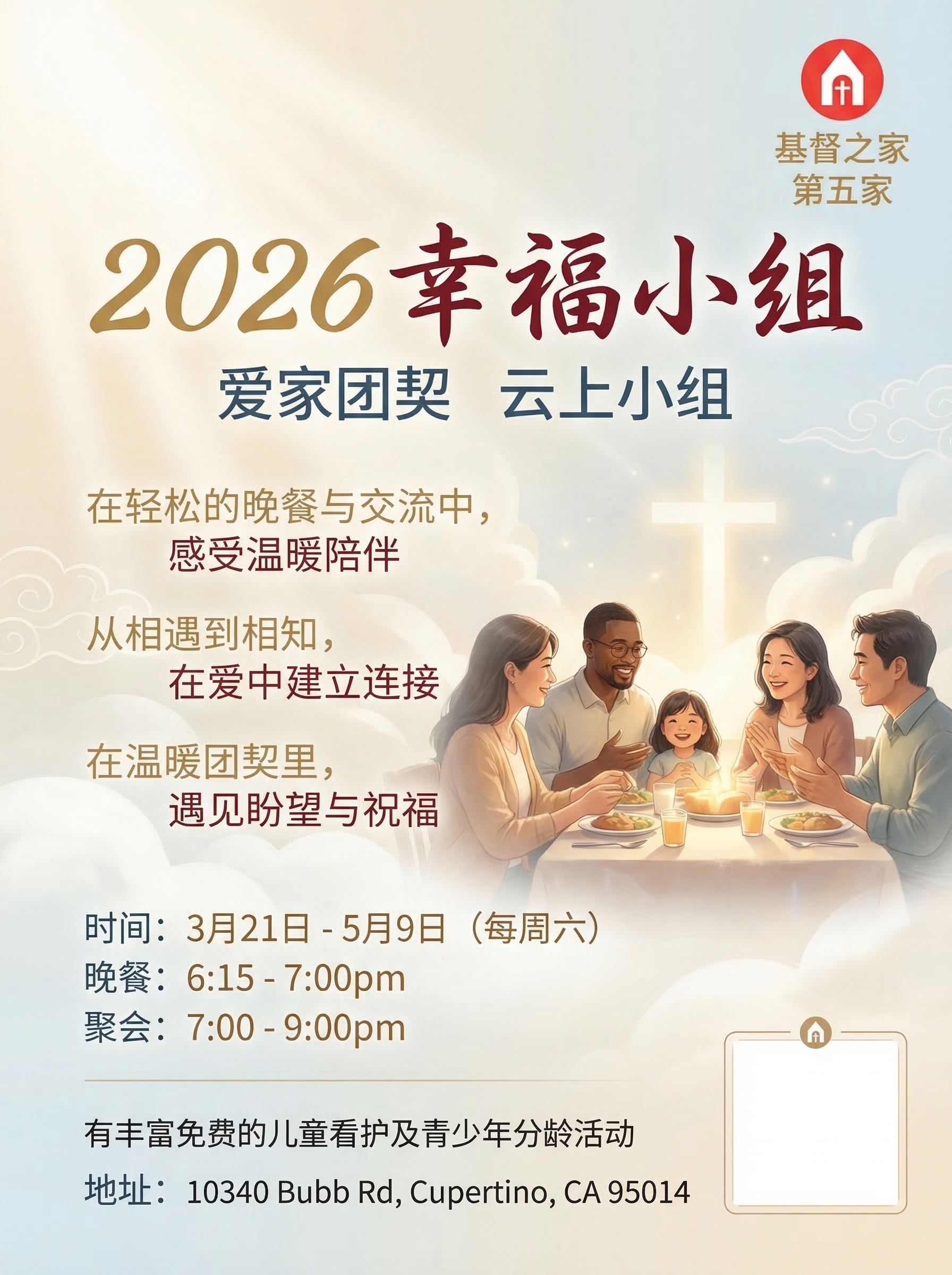 请设计一张面向华人教会家庭、慕道友和新朋友的中文 flyer,主题为 2026幸福小组。
整体视觉要 温暖、明亮、整洁、专业、有亲和力、有归属感,像高品质教会福音活动邀请海报。
版式为 竖版 flyer,适合 A4 打印和微信群传播,构图平衡,留白充足,信息层次分明。
视觉风格
主体风格:温暖家庭感、现代教会感、柔和高级感
背景可采用:奶白色、浅米色、淡金色、浅雾蓝、柔和暖灰
可加入轻微的 柔光、云朵、温暖光晕、淡淡家的氛围、温馨团契感
画面中可加入 温暖自然的人物图画,例如家庭、朋友、小组交流、共进晚餐、彼此陪伴、轻松交谈的场景,使画面更生动有温度
人物建议为 2–5人,气质自然、亲切、温暖,带有真实生活感与团契感
人物不需要占据太大面积,应作为氛围辅助,不能压过文字信息
整体画面要显得 欢迎、安心、温柔、专业
人物表现要求
人物风格偏 自然、柔和、半写实、高级质感
可表现为 微笑交流、围桌而坐、家庭陪伴、团契相聚、分享晚餐、温暖互动
避免夸张表情、摆拍感、过度商业广告感
避免拥挤的人群和复杂背景
画面氛围应传达 被欢迎、被接纳、彼此连接、轻松相聚
字体与颜色要求
不要全部使用纯黑色文字
标题和重点信息请使用 柔和暖金、深蓝灰、豆沙棕、温暖酒红、雾蓝灰 等有层次的配色
文字整体要清晰易读,但有温馨感和设计感
字体风格偏 温暖、柔和、优雅、亲切,不要生硬正式,不要冷冰冰的商务字体
重要信息要有视觉层次,但不要花哨
版式要求
右上角加入 logo(reference image)
logo 下方分两行写:
基督之家
第五家
logo 与文字要简洁、正式、比例适中
预留微信二维码区域,建议在右下角或底部,设计成整洁优雅的小方框,占位清楚但不突兀
标题醒目,副标题与活动信息排版整齐
适当加入短句式宣传文案,营造邀请感与参与感
整体像高品质教会福音活动 flyer,不要像商业促销海报
海报中必须准确包含以下主文案
主标题:
2026幸福小组
副标题:
爱家团契
云上小组
时间信息:
3月21日 - 5月9日(每周六)
晚餐:6:15 - 7:00pm
聚会:7:00 - 9:00pm
说明信息:
有丰富免费的儿童看护及青少年分龄活动
地址:
地址:10340 Bubb Rd, Cupertino, CA 95014
可加入的宣传短句
请自然地融入以下一部分宣传短句,不要太多,挑选 2 到 4 句 即可,排版要轻盈、有呼吸感:
在轻松的晚餐与交流中,感受温暖陪伴
一起聆听生命中的真实经历与改变
从相遇到相知,在爱中建立连接
为家人,也为自己,留一段安心相聚的时间
在温暖团契里,遇见盼望与祝福
欢迎带着朋友一同来参加
设计限制
不要儿童海报风
不要廉价素材拼贴感
不要过度商业宣传感
不要复杂背景
不要密密麻麻排满字
不要使用纯黑大段文字
不要夸张宗教视觉符号
可以有很轻微、自然融入的十字架或云光元素,但要克制
所有中文文字必须规范、清晰、准确,无错别字、无乱码
