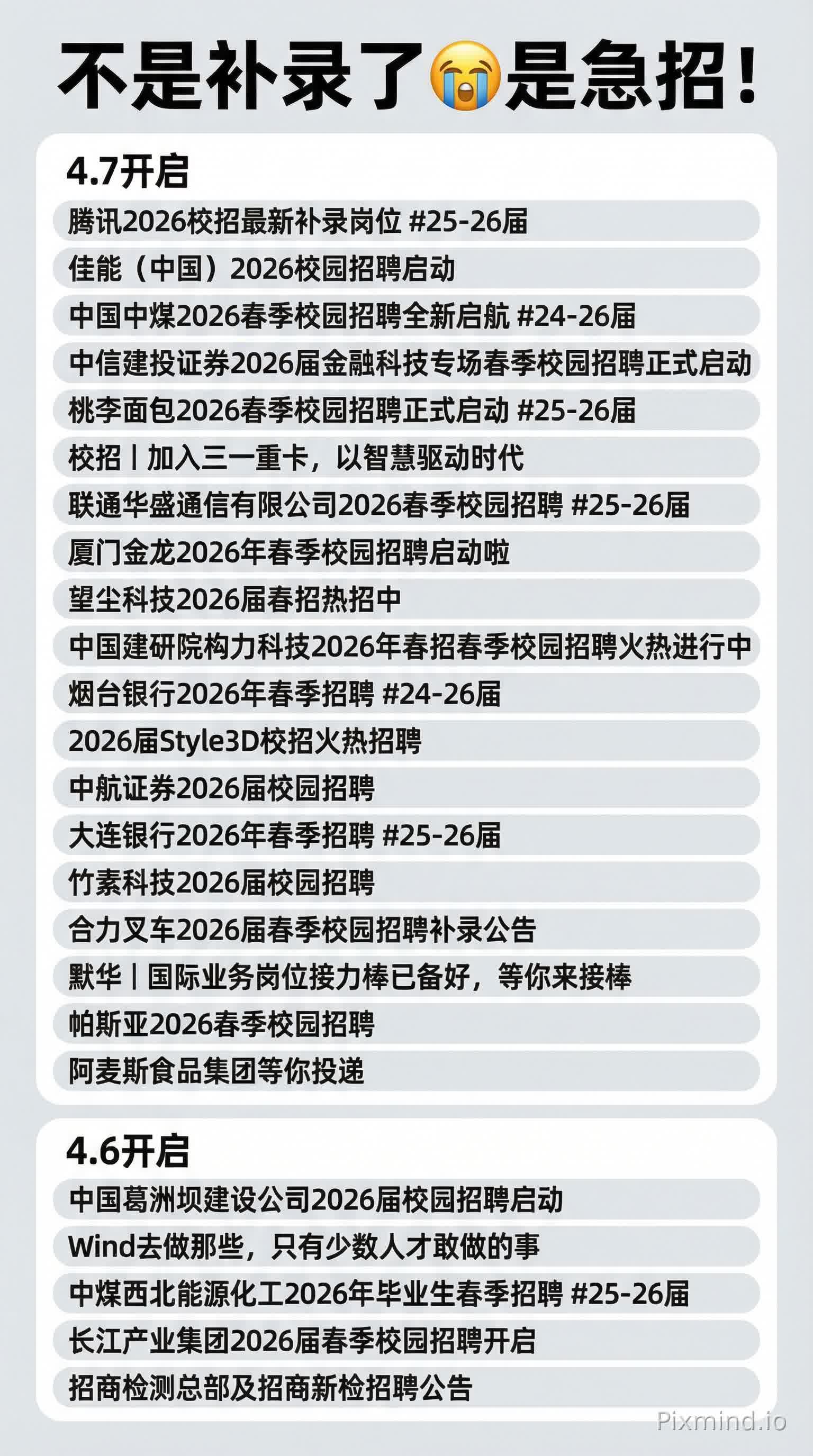 参考这个图片样式重新生成一张:
不是补录了😭是急招!
4.7开启
腾讯2026校招最新补录岗位 #25-26届
佳能(中国)2026校园招聘启动
中国中煤2026春季校园招聘全新启航 #24-26届
中信建投证券2026届金融科技专场春季校园招聘正式启动
桃李面包2026春季校园招聘正式启动 #25-26届
校招 | 加入三一重卡,以智慧驱动时代
联通华盛通信有限公司2026春季校园招聘 #25-26届
厦门金龙2026年春季校园招聘启动啦
望尘科技2026届春招热招中
中国建研院构力科技2026年春招春季校园招聘火热进行中
烟台银行2026年春季招聘 #24-26届
2026届Style3D校招火热招聘
中航证券2026届校园招聘
大连银行2026年春季招聘 #25-26届
竹素科技2026届校园招聘
合力叉车2026届春季校园招聘补录公告
默华 | 国际业务岗位接力棒已备好,等你来接棒
帕斯亚2026春季校园招聘
阿麦斯食品集团等你投递
4.6开启
中国葛洲坝建设公司2026届校园招聘启动
Wind去做那些,只有少数人才敢做的事
中煤西北能源化工2026年毕业生春季招聘 #25-26届
长江产业集团2026届春季校园招聘开启
招商检测总部及招商新检招聘公告