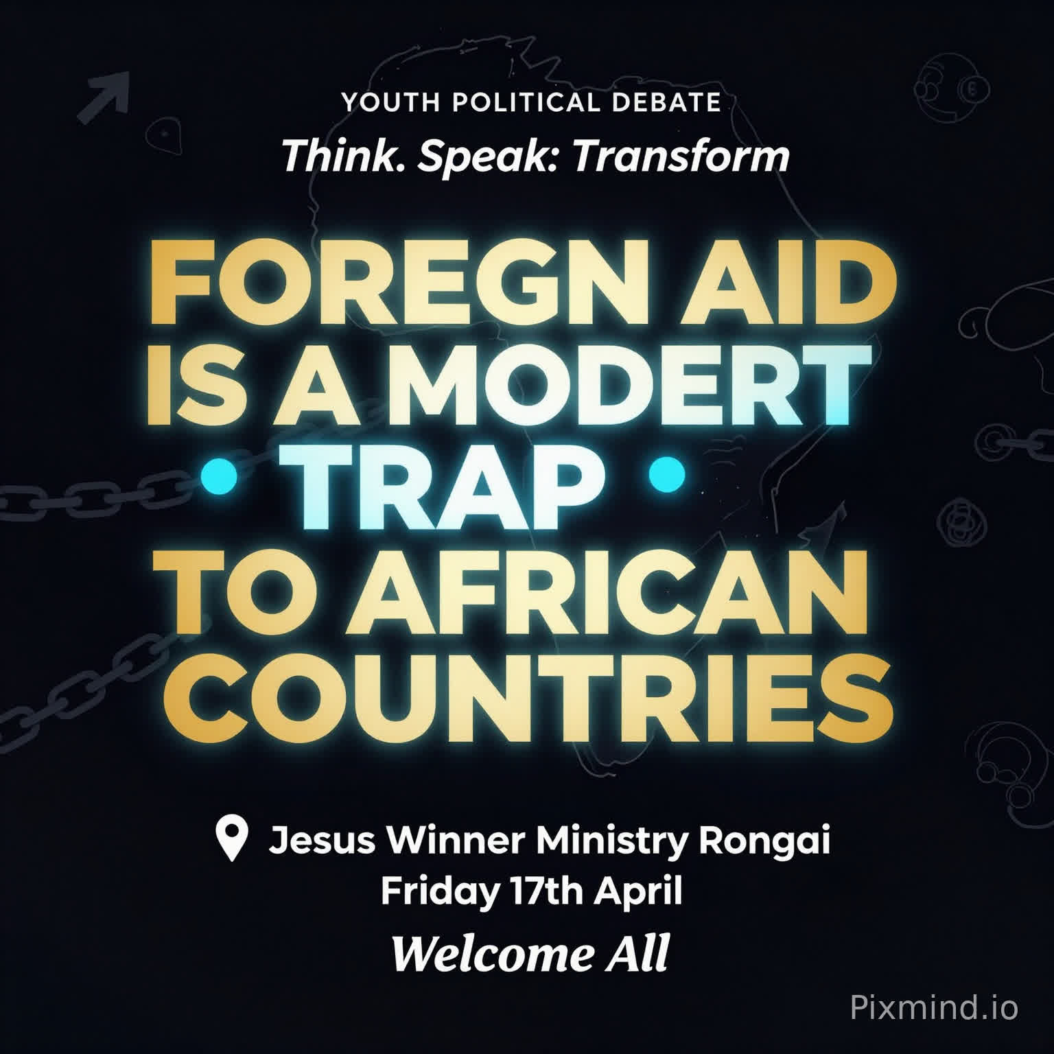 A premium, modern youth debate poster with a clean and sophisticated design. No human images. Use a deep dark background (black or navy) with bold, glowing typography.
At the center, the motion is BIG, dominant, and striking:
‘FOREIGN AID IS A MODERN TRAP TO AFRICAN COUNTRIES’
Use strong contrast with gold, electric blue, and subtle neon accents. Include abstract elements like:
A faint outline of the African continent
Subtle chains breaking or connecting (symbolic, not aggressive)
Minimal global icons (arrows, currency symbols, links)
Top text (small but clear): ‘YOUTH POLITICAL DEBATE’
Directly beneath or slightly above the main motion (in a stylish, smaller font): ‘Think. Speak. Transform.’
Event details neatly arranged below:
📍 Jesus Winner Ministry Rongai
📅 Friday 17th April
Footer (clean and elegant): ‘Welcome All’
Add a soft glow effect around the main text, with balanced spacing and a luxury feel. Use spacing and alignment to maintain a premium, uncluttered look.
Style: Minimalist, bold typography, high contrast, elegant, modern African excellence, visually striking but not crowded.”