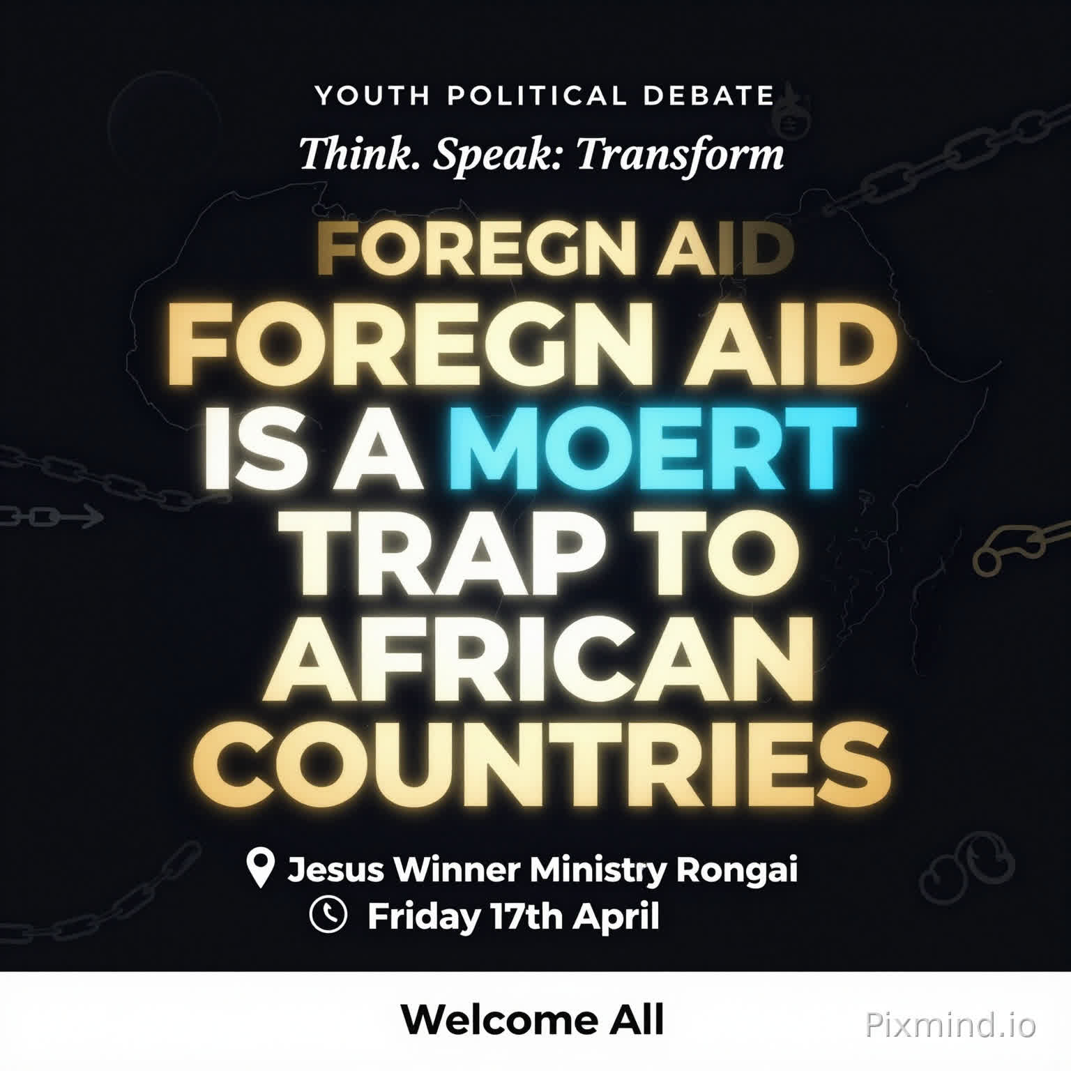 A premium, modern youth debate poster with a clean and sophisticated design. No human images. Use a deep dark background (black or navy) with bold, glowing typography.
At the center, the motion is BIG, dominant, and striking:
‘FOREIGN AID IS A MODERN TRAP TO AFRICAN COUNTRIES’
Use strong contrast with gold, electric blue, and subtle neon accents. Include abstract elements like:
A faint outline of the African continent
Subtle chains breaking or connecting (symbolic, not aggressive)
Minimal global icons (arrows, currency symbols, links)
Top text (small but clear): ‘YOUTH POLITICAL DEBATE’
Directly beneath or slightly above the main motion (in a stylish, smaller font): ‘Think. Speak. Transform.’
Event details neatly arranged below:
📍 Jesus Winner Ministry Rongai
📅 Friday 17th April
Footer (clean and elegant): ‘Welcome All’
Add a soft glow effect around the main text, with balanced spacing and a luxury feel. Use spacing and alignment to maintain a premium, uncluttered look.
Style: Minimalist, bold typography, high contrast, elegant, modern African excellence, visually striking but not crowded.”