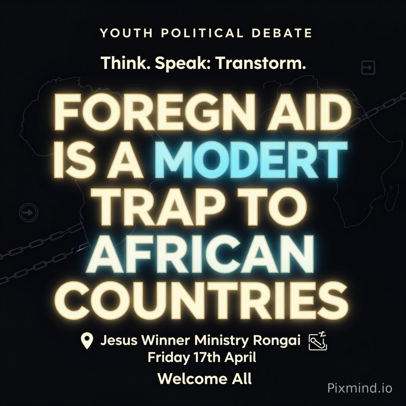 A premium, modern youth debate poster with a clean and sophisticated design. No human images. Use a deep dark background (black or navy) with bold, glowing typography.
At the center, the motion is BIG, dominant, and striking:
‘FOREIGN AID IS A MODERN TRAP TO AFRICAN COUNTRIES’
Use strong contrast with gold, electric blue, and subtle neon accents. Include abstract elements like:
A faint outline of the African continent
Subtle chains breaking or connecting (symbolic, not aggressive)
Minimal global icons (arrows, currency symbols, links)
Top text (small but clear): ‘YOUTH POLITICAL DEBATE’
Directly beneath or slightly above the main motion (in a stylish, smaller font): ‘Think. Speak. Transform.’
Event details neatly arranged below:
📍 Jesus Winner Ministry Rongai
📅 Friday 17th April
Footer (clean and elegant): ‘Welcome All’
Add a soft glow effect around the main text, with balanced spacing and a luxury feel. Use spacing and alignment to maintain a premium, uncluttered look.
Style: Minimalist, bold typography, high contrast, elegant, modern African excellence, visually striking but not crowded.”