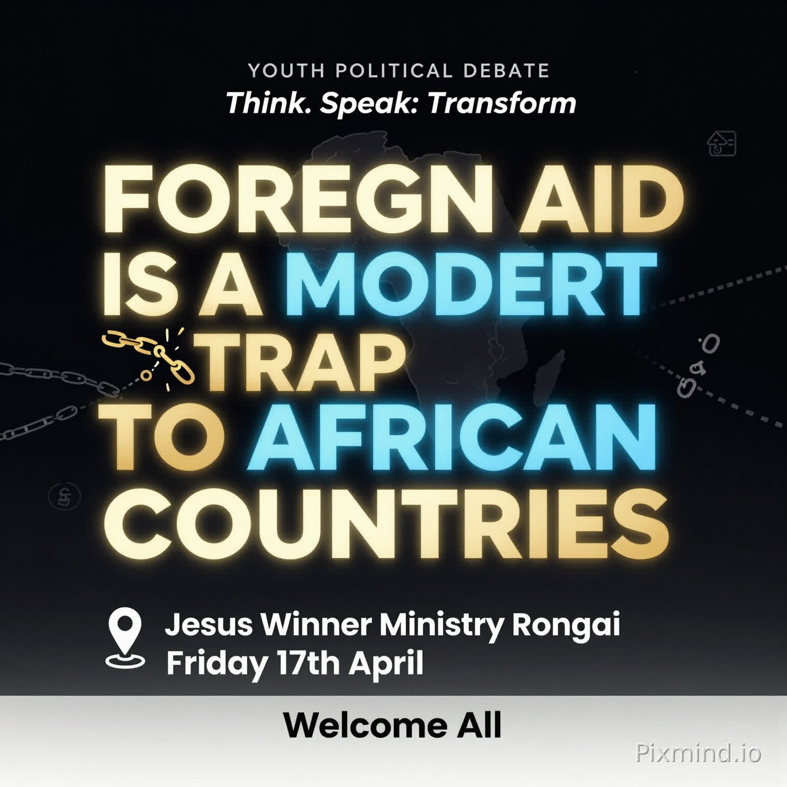 A premium, modern youth debate poster with a clean and sophisticated design. No human images. Use a deep dark background (black or navy) with bold, glowing typography.
At the center, the motion is BIG, dominant, and striking:
‘FOREIGN AID IS A MODERN TRAP TO AFRICAN COUNTRIES’
Use strong contrast with gold, electric blue, and subtle neon accents. Include abstract elements like:
A faint outline of the African continent
Subtle chains breaking or connecting (symbolic, not aggressive)
Minimal global icons (arrows, currency symbols, links)
Top text (small but clear): ‘YOUTH POLITICAL DEBATE’
Directly beneath or slightly above the main motion (in a stylish, smaller font): ‘Think. Speak. Transform.’
Event details neatly arranged below:
📍 Jesus Winner Ministry Rongai
📅 Friday 17th April
Footer (clean and elegant): ‘Welcome All’
Add a soft glow effect around the main text, with balanced spacing and a luxury feel. Use spacing and alignment to maintain a premium, uncluttered look.
Style: Minimalist, bold typography, high contrast, elegant, modern African excellence, visually striking but not crowded.”