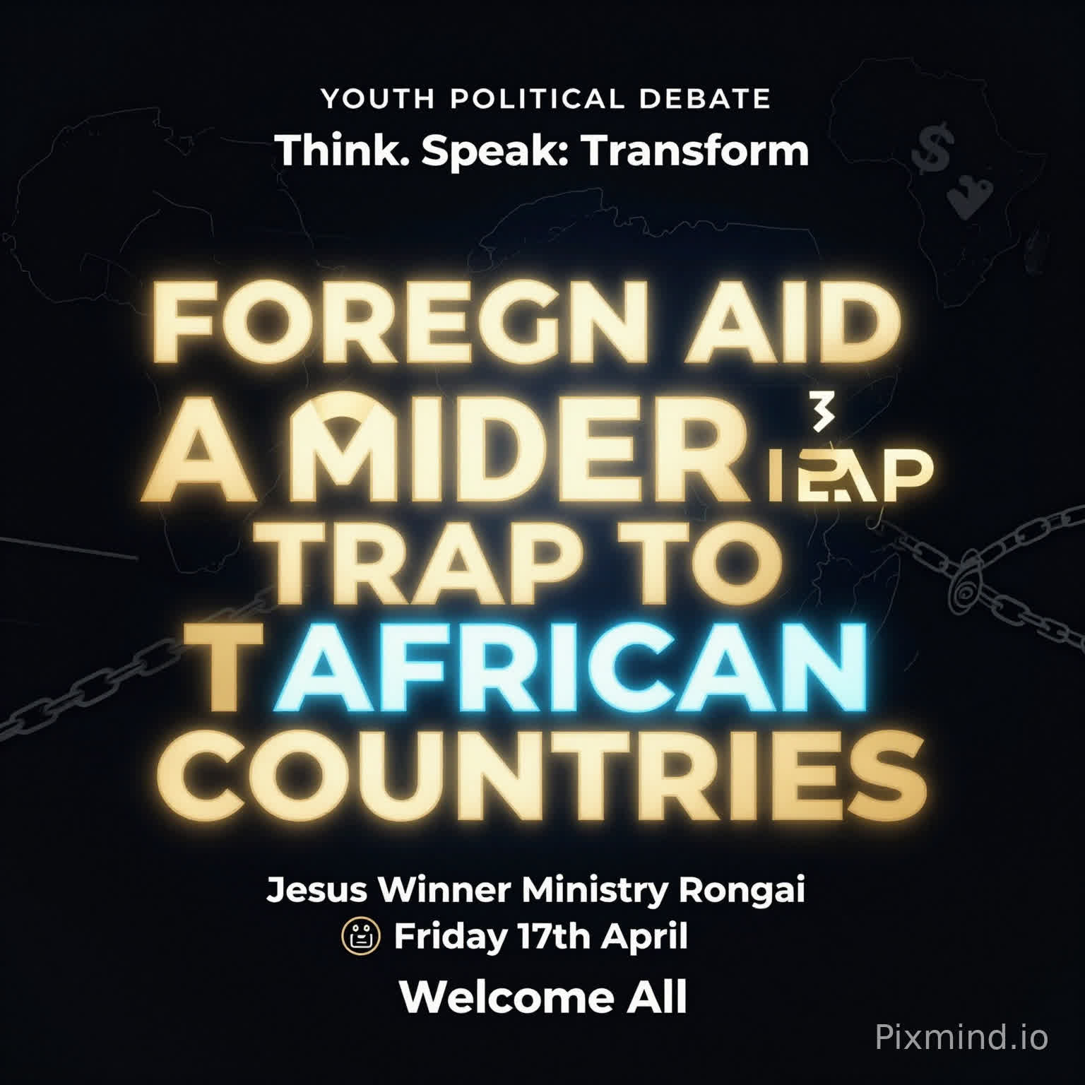 A premium, modern youth debate poster with a clean and sophisticated design. No human images. Use a deep dark background (black or navy) with bold, glowing typography.
At the center, the motion is BIG, dominant, and striking:
‘FOREIGN AID IS A MODERN TRAP TO AFRICAN COUNTRIES’
Use strong contrast with gold, electric blue, and subtle neon accents. Include abstract elements like:
A faint outline of the African continent
Subtle chains breaking or connecting (symbolic, not aggressive)
Minimal global icons (arrows, currency symbols, links)
Top text (small but clear): ‘YOUTH POLITICAL DEBATE’
Directly beneath or slightly above the main motion (in a stylish, smaller font): ‘Think. Speak. Transform.’
Event details neatly arranged below:
📍 Jesus Winner Ministry Rongai
📅 Friday 17th April
Footer (clean and elegant): ‘Welcome All’
Add a soft glow effect around the main text, with balanced spacing and a luxury feel. Use spacing and alignment to maintain a premium, uncluttered look.
Style: Minimalist, bold typography, high contrast, elegant, modern African excellence, visually striking but not crowded.”