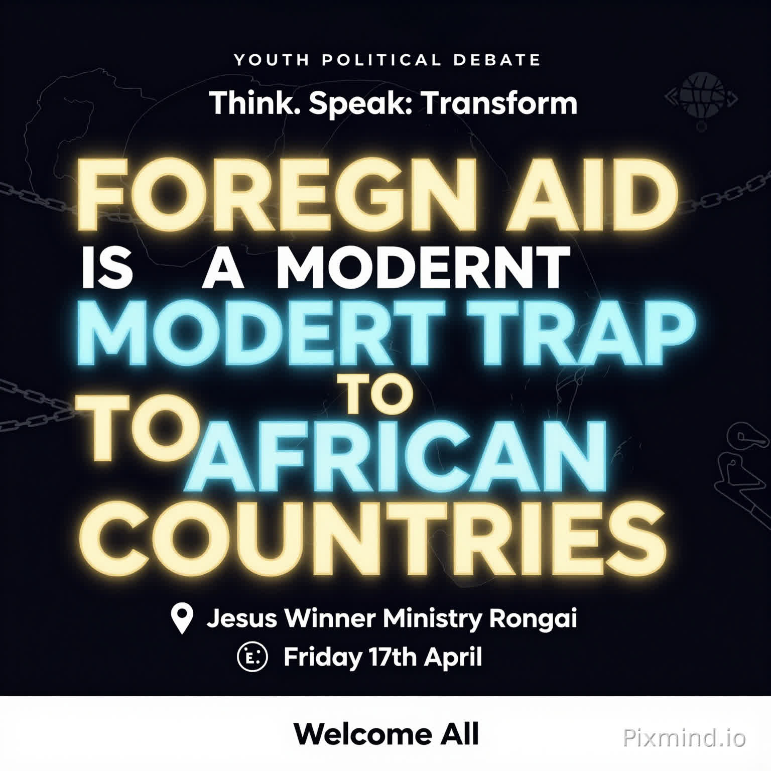 A premium, modern youth debate poster with a clean and sophisticated design. No human images. Use a deep dark background (black or navy) with bold, glowing typography.
At the center, the motion is BIG, dominant, and striking:
‘FOREIGN AID IS A MODERN TRAP TO AFRICAN COUNTRIES’
Use strong contrast with gold, electric blue, and subtle neon accents. Include abstract elements like:
A faint outline of the African continent
Subtle chains breaking or connecting (symbolic, not aggressive)
Minimal global icons (arrows, currency symbols, links)
Top text (small but clear): ‘YOUTH POLITICAL DEBATE’
Directly beneath or slightly above the main motion (in a stylish, smaller font): ‘Think. Speak. Transform.’
Event details neatly arranged below:
📍 Jesus Winner Ministry Rongai
📅 Friday 17th April
Footer (clean and elegant): ‘Welcome All’
Add a soft glow effect around the main text, with balanced spacing and a luxury feel. Use spacing and alignment to maintain a premium, uncluttered look.
Style: Minimalist, bold typography, high contrast, elegant, modern African excellence, visually striking but not crowded.”