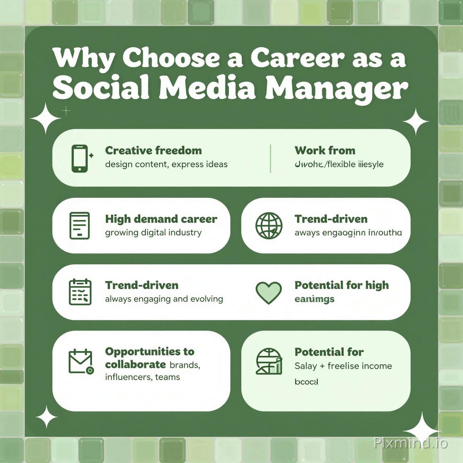 Create a cute, trendy ‘Why Choose a Career as a Social Media Manager’ infographic in a vertical layout. Use a cohesive green and white color palette that matches a deep olive background (#6F8F27). Incorporate subtle glossy mosaic-inspired textures in varying green shades (sage, lime, forest) to complement a tiled border design.
Use a clean, modern layout with rounded shapes, soft shadows, and a slightly playful aesthetic. Include a bold heading at the top in white (#ffffff) with a dark green shadow effect (#26480e) for depth.
Highlight key benefits in visually appealing sections with icons:
• Creative freedom – design content, express ideas
• Work from anywhere – remote/flexible lifestyle
• High demand career – growing digital industry
• Trend-driven – always engaging and evolving
• Opportunities to collaborate – brands, influencers, teams
• Potential for high earnings – salary + freelance income
Use simple icons (phone, sparkles, globe, chart, heart, etc.) and keep text short and stylish.
Add small decorative elements like stars, sparkles, and abstract shapes in white and light green for a cute, trendy vibe. Ensure spacing is clean, balanced, and presentation-ready, matching a polished, modern social media aesthetic.