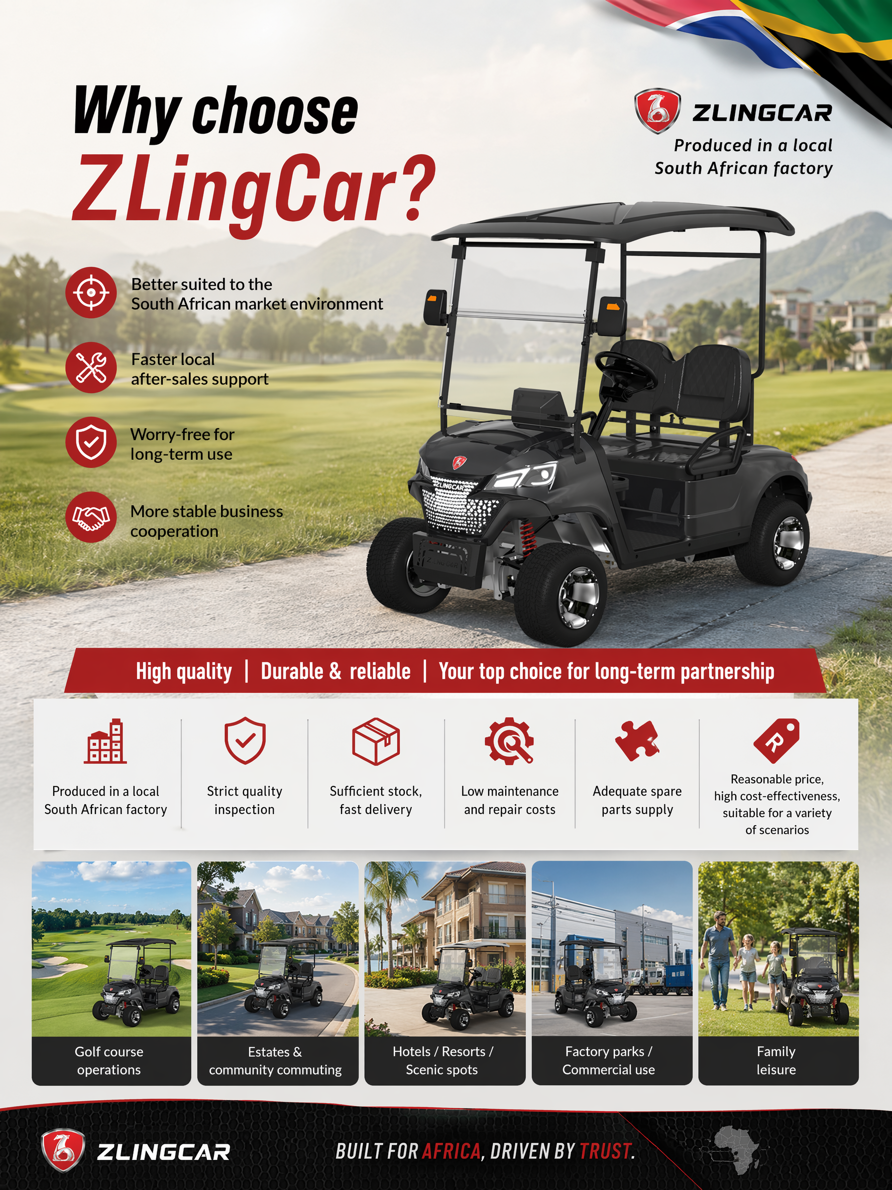 Main Title:Why choose ZLingCar?
Better suited to the South African market environment
Faster local after-sales support
Worry-free for long-term use
More stable business cooperation
Selling Points:High quality | Durable & reliable | Your top choice for long-term partnership
Produced in a local South African factory
Strict quality inspection
Sufficient stock, fast delivery
Low maintenance and repair costs
Adequate spare parts supply
Reasonable price, high cost-effectiveness, suitable for a variety of scenarios
Golf course operations
Estates & community commuting
Hotels / Resorts / Scenic spots
Factory parks / Commercial use
Family leisure
Generate a poster for use at an exhibition.