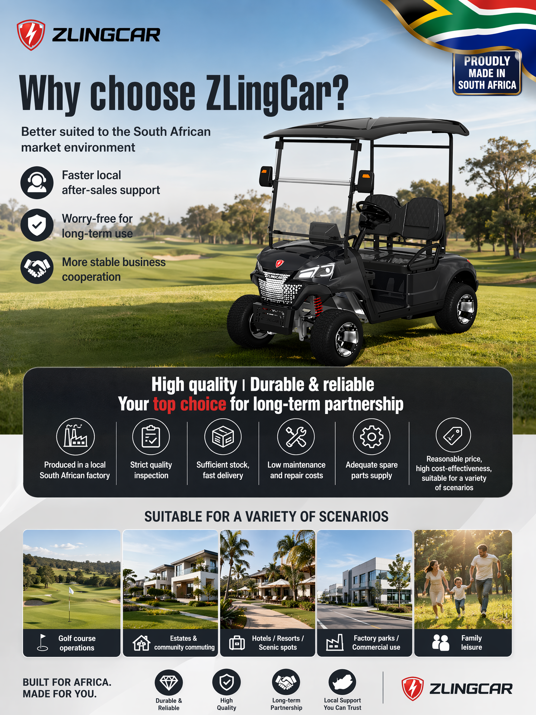 Main Title:Why choose ZLingCar?
Better suited to the South African market environment
Faster local after-sales support
Worry-free for long-term use
More stable business cooperation
Selling Points:High quality | Durable & reliable | Your top choice for long-term partnership
Produced in a local South African factory
Strict quality inspection
Sufficient stock, fast delivery
Low maintenance and repair costs
Adequate spare parts supply
Reasonable price, high cost-effectiveness, suitable for a variety of scenarios
Golf course operations
Estates & community commuting
Hotels / Resorts / Scenic spots
Factory parks / Commercial use
Family leisure
Use a golf cart as the background for the vehicle.Generate a poster for use at an exhibition.