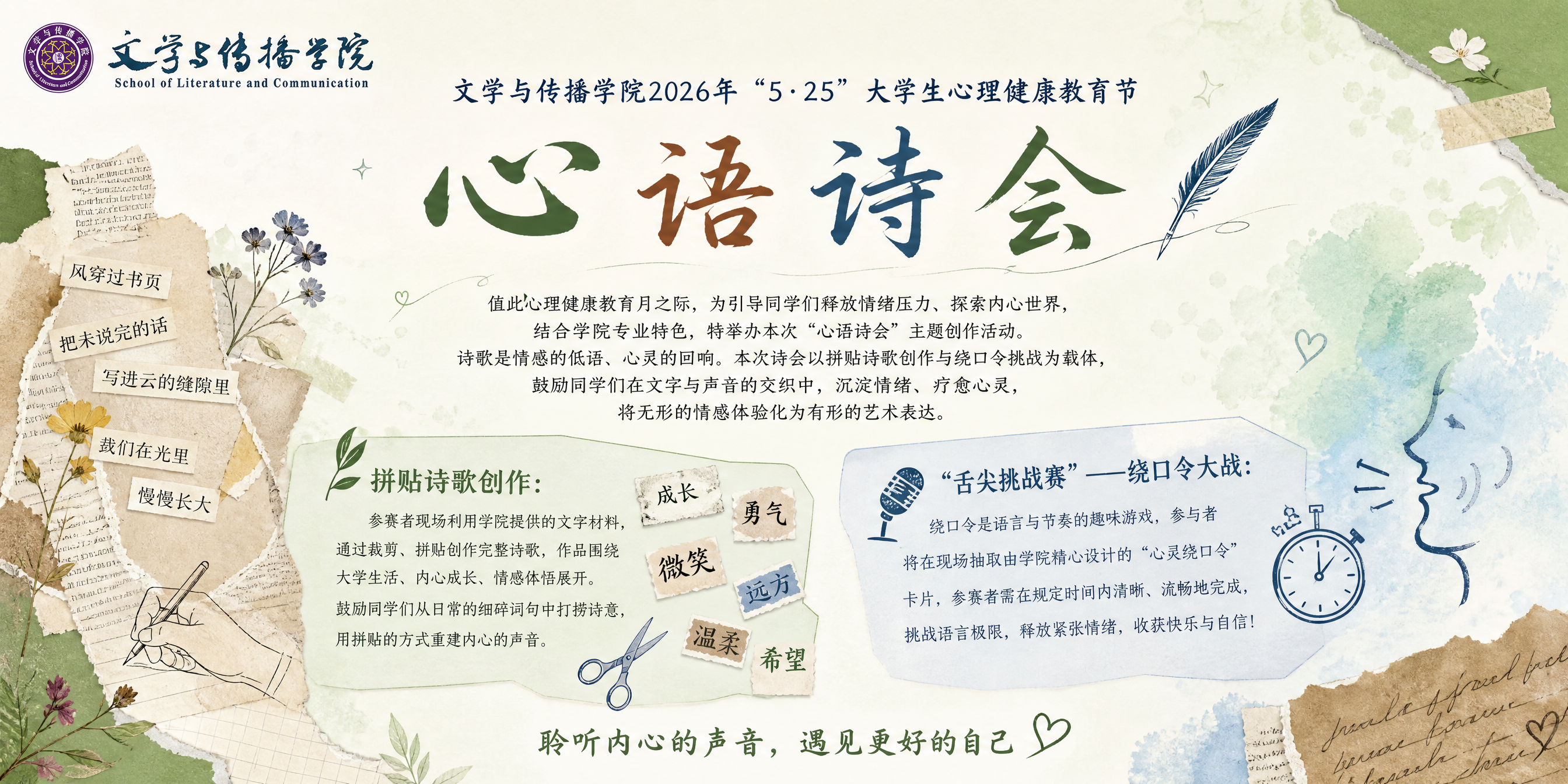 文学与传播学院2026年“5・25”大学生心理健康教育节
心 语 诗 会
值此心理健康教育月之际,为引导同学们释放情绪压力、探索内心世界,结合学院专业特色,特举办本次“心语诗会”主题创作活动。诗歌是情感的低语、心灵的回响。本次诗会以拼贴诗歌创作与绕口令挑战为载体,鼓励同学们在文字与声音的交织中,沉淀情绪、疗愈心灵,将无形的情感体验化为有形的艺术表达
拼贴诗歌创作:
参赛者现场利用学院提供的文字材料,通过裁剪、拼贴创作完整诗歌,作品围绕大学生活、内心成长、情感体悟展开。鼓励同学们从日常的细碎词句中打捞诗意,用拼贴的方式重建内心的声音。
“舌尖挑战赛”——绕口令大战:
绕口令是语言与节奏的趣味游戏,参与者将在现场抽取由学院精心设计的“心灵绕口令”卡片,参赛者需在规定时间内清晰、流畅地完成
