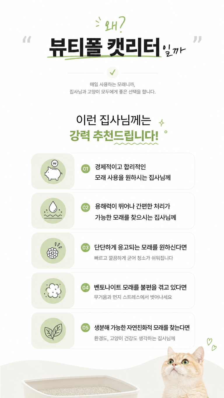 帮我延续上面主kv的风格,给这张猫砂产品韩国详情推荐页做些设计改变,让他更符合韩国详情页的风格,文案:1."왜?
뷰티폴 캣리터일까"
2.이런 집사님께는
강력 추천드립니다!
3.경제적이고 합리적인
모래 사용을 원하시는 집사님께
4.용해력이 뛰어나 간편한 처리가
가능한 머래를 찾으시는 집사님께
5.단단하게 응고되는 모래를 원하신다면
빠르고 깔끔하게 굳어 청소가 쉬워집니다
6.벤토나이트 모래를 불편을 겪고 있다면
무거움과 먼지 스트레스에서 벗어나세요
7.생분해 가능한 자연친화적 모래를 찾는다면
환경도, 고양이 건강도 생각하는 집사님께