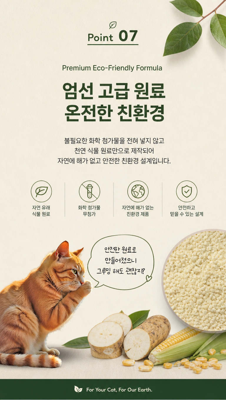 根据上述风格,对这猫砂产品韩国卖点页面做一些设计调整,使其更符合韩国细节页面的风格,文案:1.Point 07
2.Premium Eco-Friendly Formula
3.엄선 고급 원료
온전한 친환경
4.불필요한 화학 첨가물을 전혀 넣지 않고
천연 식물 원료만으로 제작되어
자연에 해가 없고 안전한 친환경 설계입니다.
5.안전한 원료로 만들어졌으니
그루밍 해도 괜찮지?