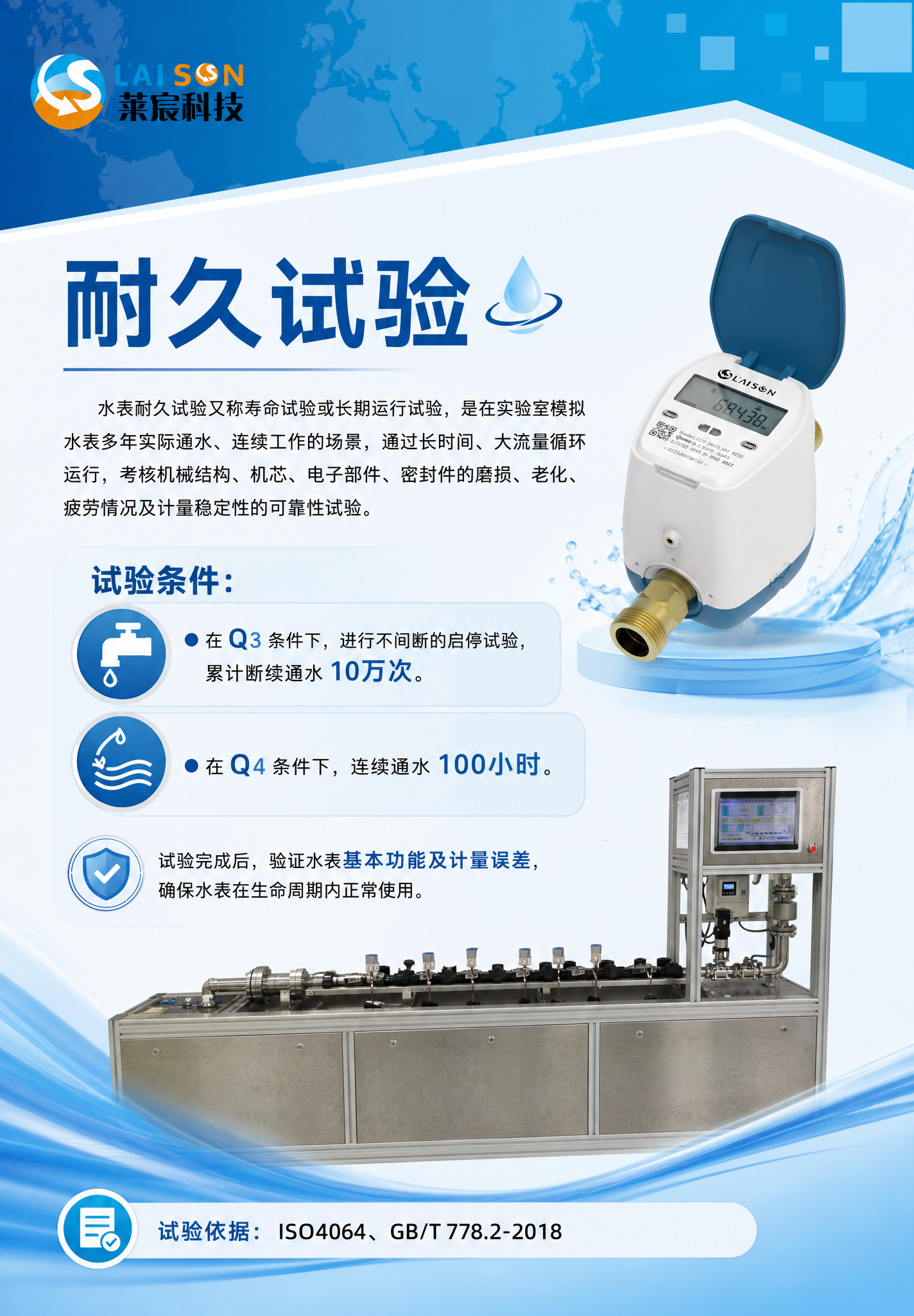 帮我生成一张70X100cm的纵向海报,内容是:耐久试验
水表耐久试验又称寿命试验或长期运行试验,是在实验室模拟水表多年实际通水、连续工作的场景,通过长时间、大流量循环运行,考核机械结构、机芯、电子部件、密封件的磨损、老化、疲劳情况及计量稳定性的可靠性试验。
试验条件:
● 在Q3条件下,进行不间断的启停试验,累计断续通水10万次。
● 在Q4条件下,连续通水100小时。
试验完成后,验证水表基本功能及计量误差,确保水表在生命周期内正常使用。
试验依据:ISO4064、GB/T 778.2-2018
