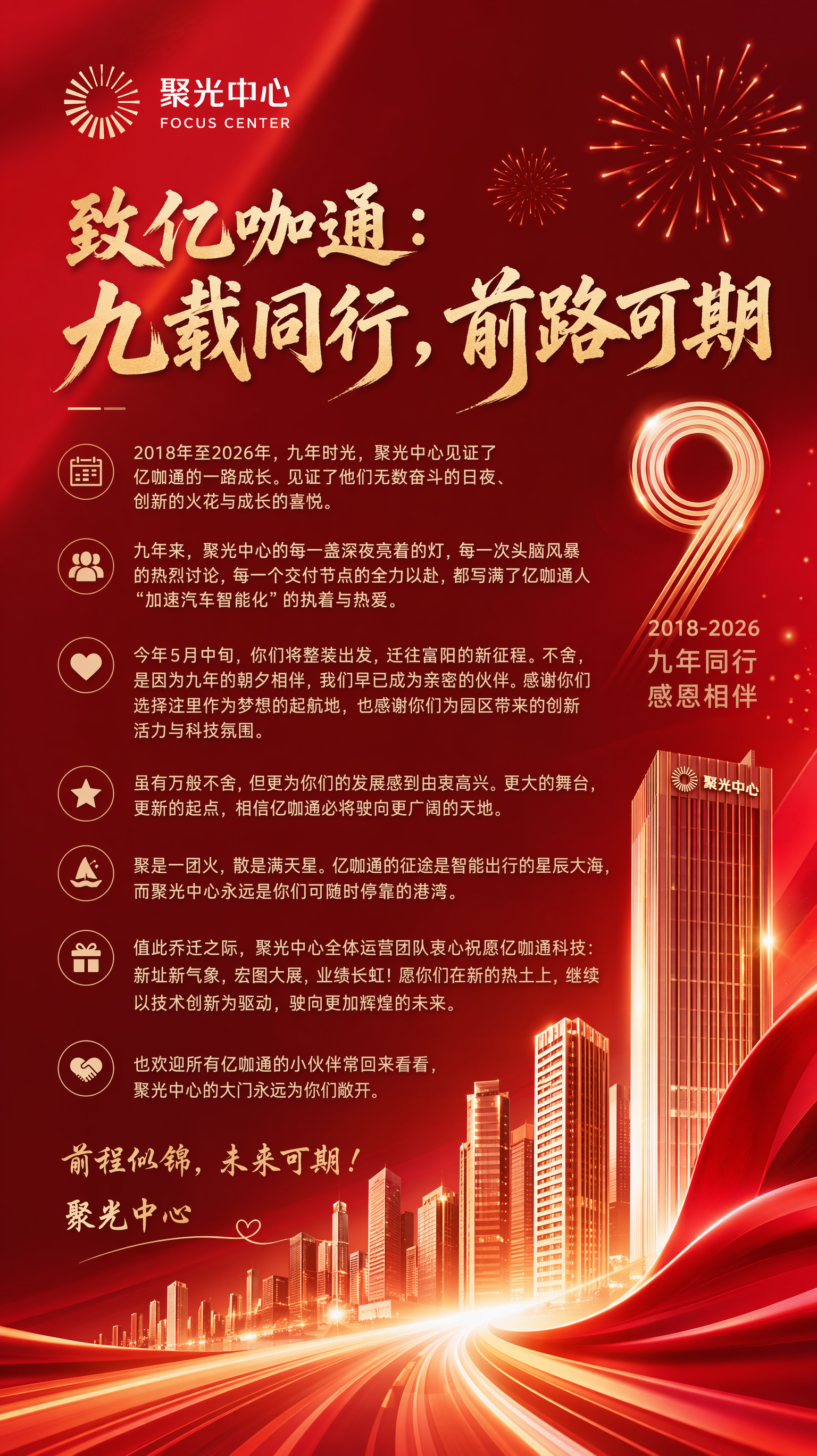 需要做一张喜庆一点的海报,用于商业地产/写字楼运营客户,客户名称聚光中心,色系采用红色系,风格走现代时尚风,文字内容是“致亿咖通:九载同行,前路可期
2018年至2026年,九年时光,聚光中心见证了亿咖通的一路成长。见证了他们无数奋斗的日夜、创新的火花与成长的喜悦。
九年来,聚光中心的每一盏深夜亮着的灯,每一次头脑风暴的热烈讨论,每一个交付节点的全力以赴,都写满了亿咖通人“加速汽车智能化”的执着与热爱。
今年5月中旬,你们将整装出发,迁往富阳的新征程。不舍,是因为九年的朝夕相伴,我们早已成为亲密的伙伴。感谢你们选择这里作为梦想的起航地,也感谢你们为园区带来的创新活力与科技氛围。
虽有万般不舍,但更为你们的发展感到由衷高兴。更大的舞台,更新的起点,相信亿咖通必将驶向更广阔的天地。
聚是一团火,散是满天星。亿咖通的征途是智能出行的星辰大海,而聚光中心永远是你们可随时停靠的港湾。
值此乔迁之际,聚光中心全体运营团队衷心祝愿亿咖通科技:新址新气象,宏图大展,业绩长虹!愿你们在新的热土上,继续以技术创新为驱动,驶向更加辉煌的未来。
也欢迎所有亿咖通的小伙伴常回来看看,聚光中心的大门永远为你们敞开。
前程似锦,未来可期!
聚光中心