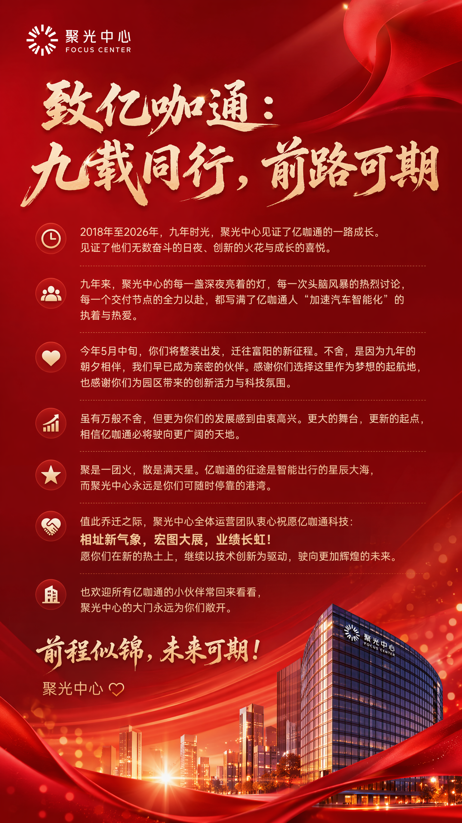 需要做一张喜庆一点的海报,用于商业地产/写字楼运营客户,客户名称聚光中心,色系采用红色系,风格走现代时尚风,文字内容是“致亿咖通:九载同行,前路可期
2018年至2026年,九年时光,聚光中心见证了亿咖通的一路成长。见证了他们无数奋斗的日夜、创新的火花与成长的喜悦。
九年来,聚光中心的每一盏深夜亮着的灯,每一次头脑风暴的热烈讨论,每一个交付节点的全力以赴,都写满了亿咖通人“加速汽车智能化”的执着与热爱。
今年5月中旬,你们将整装出发,迁往富阳的新征程。不舍,是因为九年的朝夕相伴,我们早已成为亲密的伙伴。感谢你们选择这里作为梦想的起航地,也感谢你们为园区带来的创新活力与科技氛围。
虽有万般不舍,但更为你们的发展感到由衷高兴。更大的舞台,更新的起点,相信亿咖通必将驶向更广阔的天地。
聚是一团火,散是满天星。亿咖通的征途是智能出行的星辰大海,而聚光中心永远是你们可随时停靠的港湾。
值此乔迁之际,聚光中心全体运营团队衷心祝愿亿咖通科技:新址新气象,宏图大展,业绩长虹!愿你们在新的热土上,继续以技术创新为驱动,驶向更加辉煌的未来。
也欢迎所有亿咖通的小伙伴常回来看看,聚光中心的大门永远为你们敞开。
前程似锦,未来可期!
聚光中心