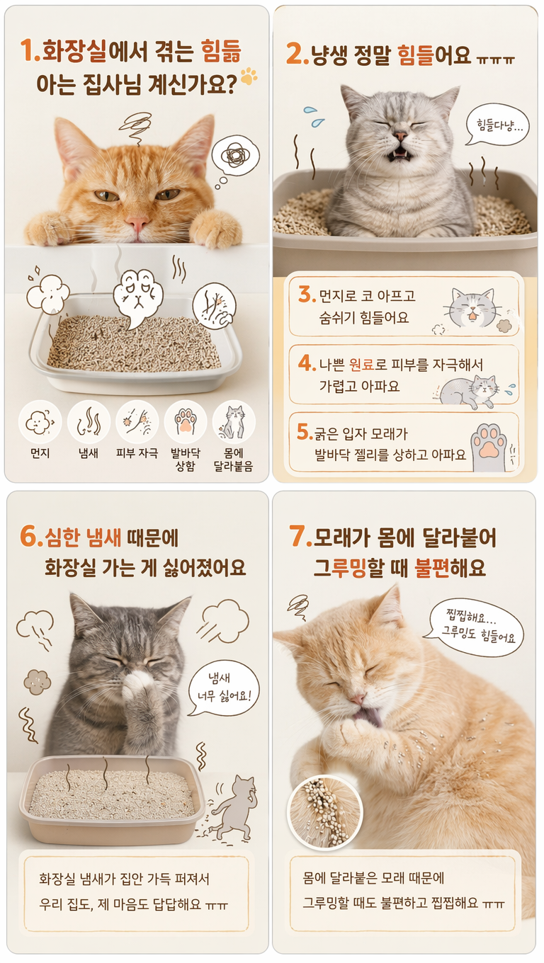 根据上述风格,对这猫砂产品韩国痛点引入(猫咪视角)页面做一些设计调整,使其更符合韩国细节页面的风格,生成4张,文案:1.화장실에서 겪는 힘듦
아는 집사님 계신가요?
2.냥생 정말 힘들어요 ㅠㅠㅠ
3.먼지로 코 아프고 숨쉬기 힘들어요
4.나쁜 원료로 피부를 자극해서 가렵고 아파요
5.굵은 입자 모래가 발바닥 젤리를 상하고 아파요
6.심한 냄새 때문에 화장실 가는 게 싫어졌어요
7.모래가 몸에 달라붙어 그루밍할 때 불편해요