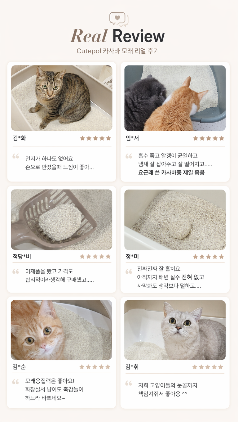 帮我根据参考图,对这猫砂产品韩国好评页面做一些设计调整,使其更符合韩国细节页面的风格,文案:1.Real Review
Cutepol 카사바 모래 리얼 후기
2.김*화
먼지가 하나도 없어요 손으로 만졌을때 느낌이 좋아......
3.임*서
흡수 좋고 알갱이 균일하고 냄새 잘 잡아주고 잘 떨어지고.....
요근래 쓴 카사바중 제일 좋음
4.적당*비
이제품을 봤고 가격도 합리적이라생각해 구매했고.....
5.정*미
진짜진짜 잘 훙쳐요.
아직까지 배변 실수 전혀 없고
사막화도 생각보다 덜하고....
6.김*순
모래응집력은 좋아요!
화장실서 냥이도 촉감놀이 하느라 바쁘네요~
7.김*휘
저희 고양이들의 눈꼽가지 책임져줘서 좋아용 ^^
