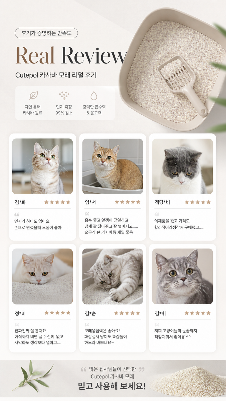 给这张猫砂产品韩国详情好评页做些设计改变,让他更符合韩国详情页的风格,文案:1.Real Review
Cutepol 카사바 모래 리얼 후기
2.김*화
먼지가 하나도 없어요 손으로 만졌을때 느낌이 좋아......
3.임*서
흡수 좋고 알갱이 균일하고 냄새 잘 잡아주고 잘 떨어지고.....
요근래 쓴 카사바중 제일 좋음
4.적당*비
이제품을 봤고 가격도 합리적이라생각해 구매했고.....
5.정*미
진짜진짜 잘 훙쳐요.
아직까지 배변 실수 전혀 없고
사막화도 생각보다 덜하고....
6.김*순
모래응집력은 좋아요!
화장실서 냥이도 촉감놀이 하느라 바쁘네요~
7.김*휘
저희 고양이들의 눈꼽가지 책임져줘서 좋아용 ^^