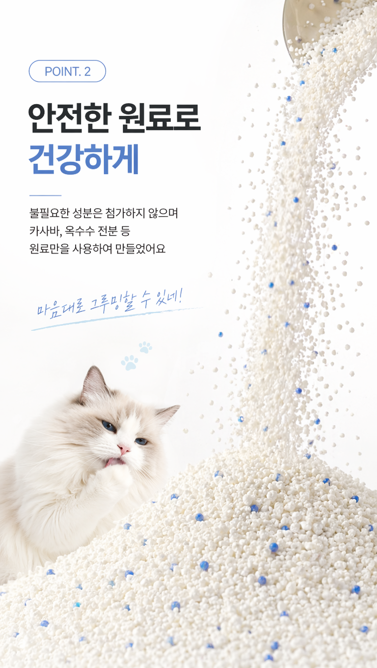 给这张猫砂产品韩国详情卖点页做些设计改变,让他更符合韩国详情页的风格,捕捉白色沙粒从画面右上鱼倾泻而下的瞬问,沙流呈流畅的垂落形态,沙粒与点缀的少量蓝色除臭珠在空中轻盈飞溅,动态感十足。下方堆积成蓬松的猫砂堆,猫砂由多种颗粒混合聚合而成:白色砂粒为基底,交错分布着少量蓝色除臭珠,加上一只舔脚掌的白色布偶猫,文案:1.POINT. 2
2.안전한 원료로
건강하게
3.불필요한 성분은 첨가하지 않으며
카사바, 옥수수 전분 등
원료만을 사용하여 만들었어요
4.마음대로 그루밍할 수 있네!
