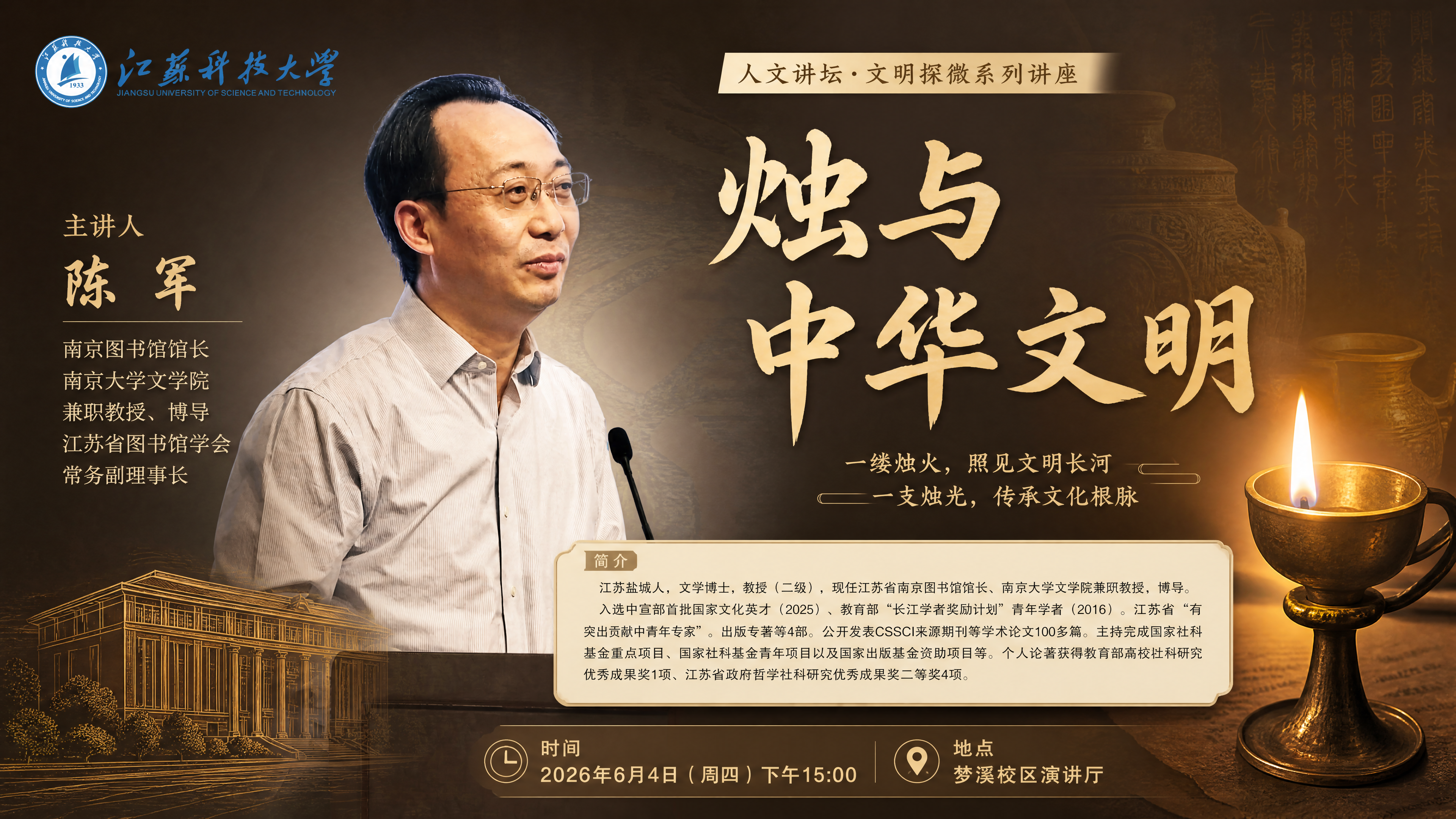 以人物为主,生成一个讲座海报,讲座主题:烛与中华文明
主讲人:陈军
南京图书馆馆长
南京大学文学院兼职教授、博导
江苏省图书馆学会常务副理事长
简介:江苏盐城人,文学博士,教授(二级),现任江苏省南京图书馆馆长、南京大学文学院兼职教授、博导。
入选中宣部首批国家文化英才(2025)、教育部“长江学者奖励计划”青年学者(2016)。江苏省“有突出贡献中青年专家”。出版专著等4部。公开发表CSSCI来源期刊等学术论文100多篇。主持完成国家社科基金重点项目、国家社科基金青年项目以及国家出版基金资助项目等。个人论著获得教育部高校社科研究优秀成果奖1项、江苏省政府哲学社科研究优秀成果奖二等奖4项。
时间:2026年6月4日下午15:00
地点:梦溪校区演讲厅