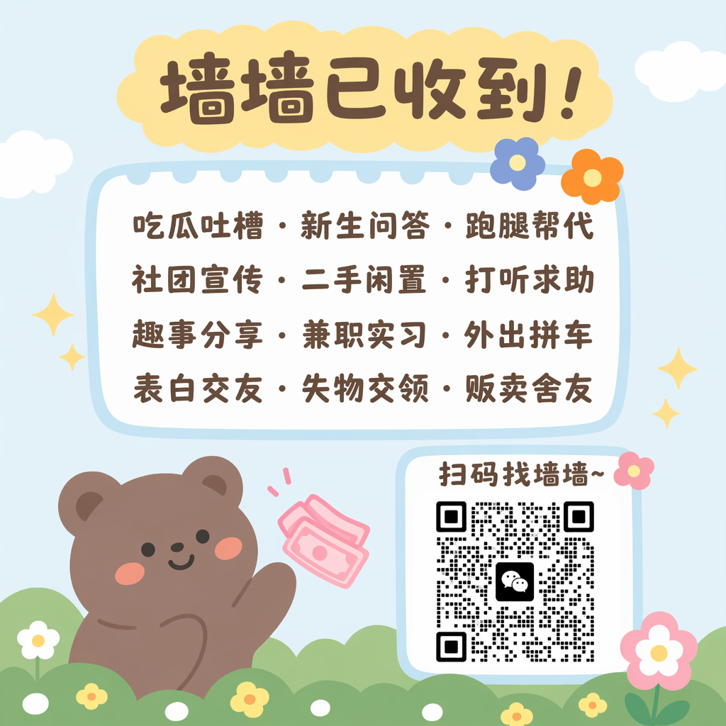 根据参考图生成类似风格的图片,要求比列大小与原图一致, 微信个人签名背景图,竖版清新可爱卡通风格,与参考图风格一致,保留浅蓝色背景、黄色云朵标题框、软萌棕色小熊、绿色草地花朵元素,主色调为浅蓝+鹅黄+浅绿+暖棕,整体治愈柔和。
画面顶部:黄色云朵形状标题框,写着“墙墙已收到!”,圆润可爱字体。
中间部分:浅蓝色边框的白色文本框,内有“吃瓜吐槽 · 新生问答 · 跑腿帮代、社团宣传 · 二手闲置 · 打听求助、趣事分享 · 兼职实习 · 外出拼车、表白交友 · 失物交领 · 贩卖舍友”的文字,搭配小花朵、星星装饰。
左下角:挥手的棕色软萌小熊,带粉色腮红,旁边有粉色钞票元素。
右下角:白色方框的二维码区域,标注“扫码找墙墙~”。
整体低饱和度、高亮度,线条圆润,无阴影,扁平化卡通插画,适配微信签名背景的竖版比例,干净清爽不遮挡文字。