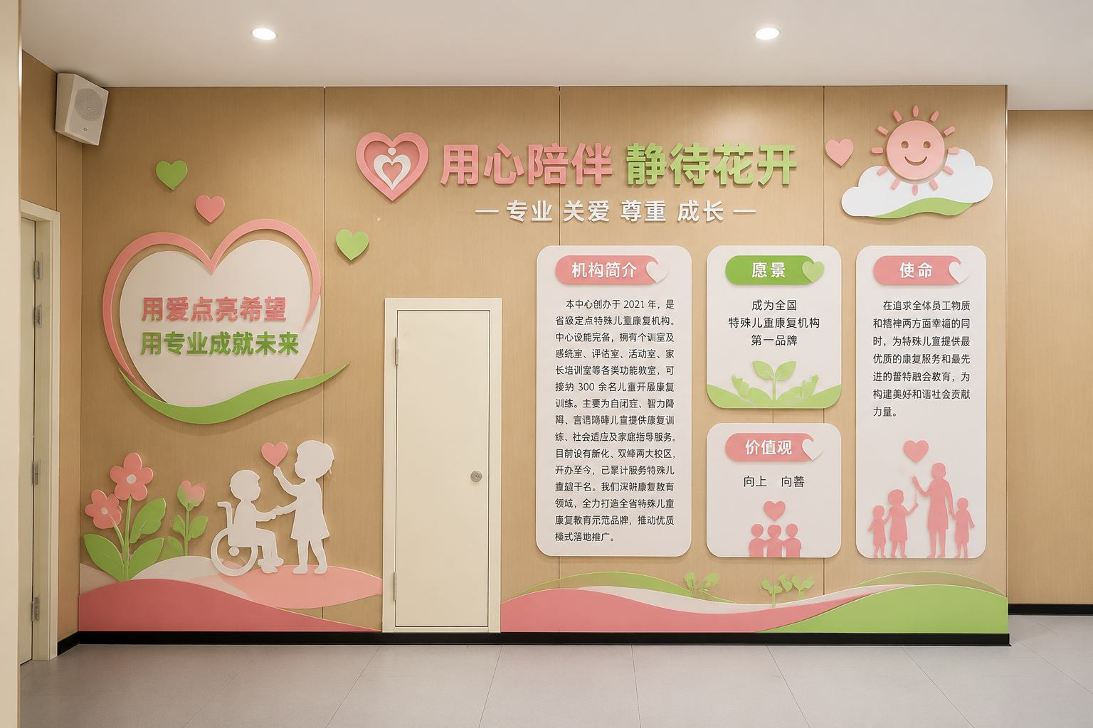 简介:本中心创办于 2021 年,是省级定点特殊儿童康复机构。中心设施完备,拥有个训室及感统室、评估室、活动室、家长培训室等各类功能教室,可接纳 300 余名儿童开展康复训练。主要为自闭症、智力障碍、言语障碍儿童提供康复训练、社会适应及家庭指导服务。目前设有新化、双峰两大校区,开办至今,已累计服务特殊儿童超千名。我们深耕康复教育领域,全力打造全省特殊儿童康复教育示范品牌,推动优质模式落地推广。 愿景:成为全国特殊儿童康复机构第一品牌 价值观:向上 向善 使命:在追求全体员工物质和精神两方面幸福的同时,为特殊儿童提供最优质的康复服务和最先进的普特融合教育,为构建美好和谐社会贡献力量。 设计一面文化墙效果图,增加一些辅助图形,色彩用粉红,绿色,白色为主,温馨,明亮,简洁。 门保留,做成实景立体效果图,墙面木质底色不变。