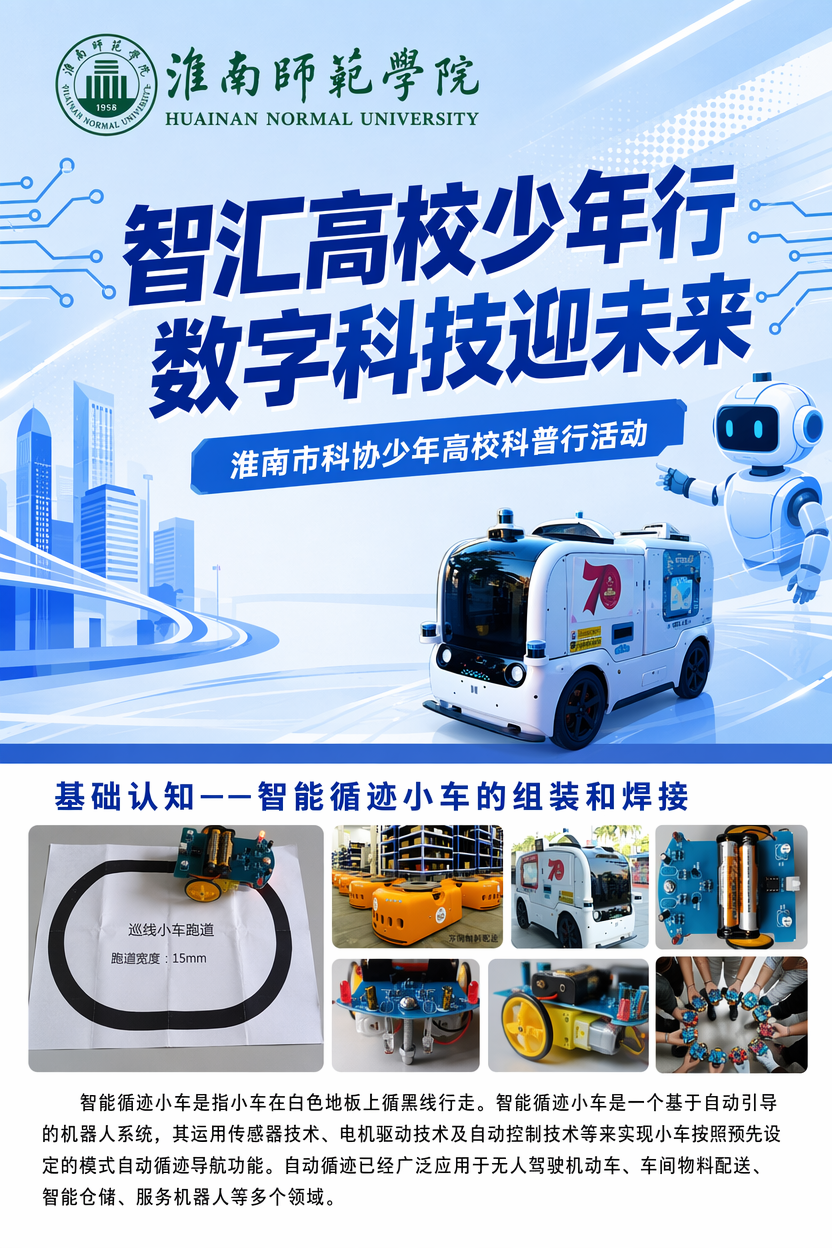 智汇高校少年行 数字科技迎未来
淮南市科协少年高校科普行活动
基础认知——智能循迹小车的组装和焊接
智能循迹小车是指小车在白色地板上循黑线行走。智能循迹小车是一个基于自动引导的机器人系统,其运用传感器技术、电机驱动技术及自动控制技术等来实现小车按照预先设定的模式自动循迹导航功能。自动循迹已经广泛应用于无人驾驶机动车、车间物料配送、智能仓储、服务机器人等多个领域。
按现有文字直接排版,不需要添加新的内容,上面有个大标题占一半的篇幅,下面有那个寻迹小车的一个简单的介绍就好了