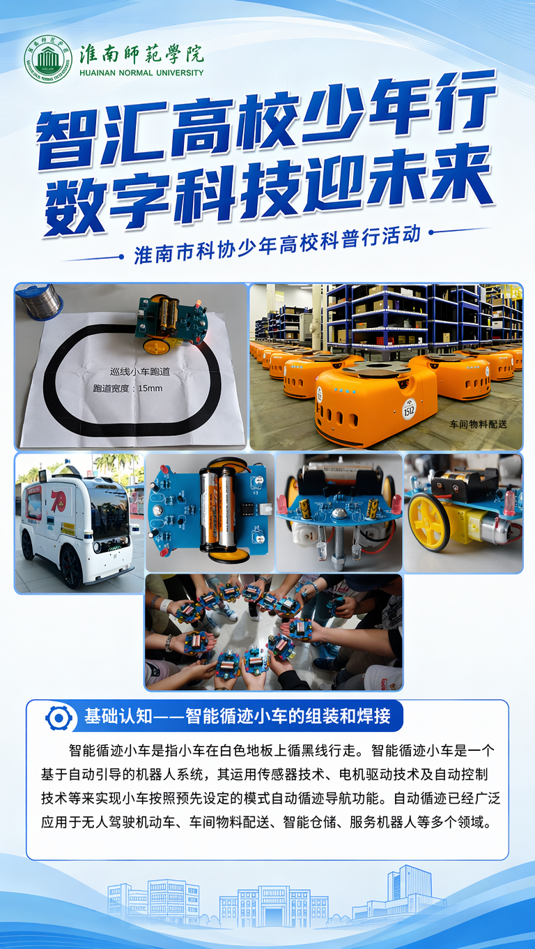 智汇高校少年行 数字科技迎未来
淮南市科协少年高校科普行活动
基础认知——智能循迹小车的组装和焊接
智能循迹小车是指小车在白色地板上循黑线行走。智能循迹小车是一个基于自动引导的机器人系统,其运用传感器技术、电机驱动技术及自动控制技术等来实现小车按照预先设定的模式自动循迹导航功能。自动循迹已经广泛应用于无人驾驶机动车、车间物料配送、智能仓储、服务机器人等多个领域。
按现有文字直接排版,不需要添加新的内容,上面有个大标题占一半的篇幅,下面有那个寻迹小车的一个简单的介绍就好了
