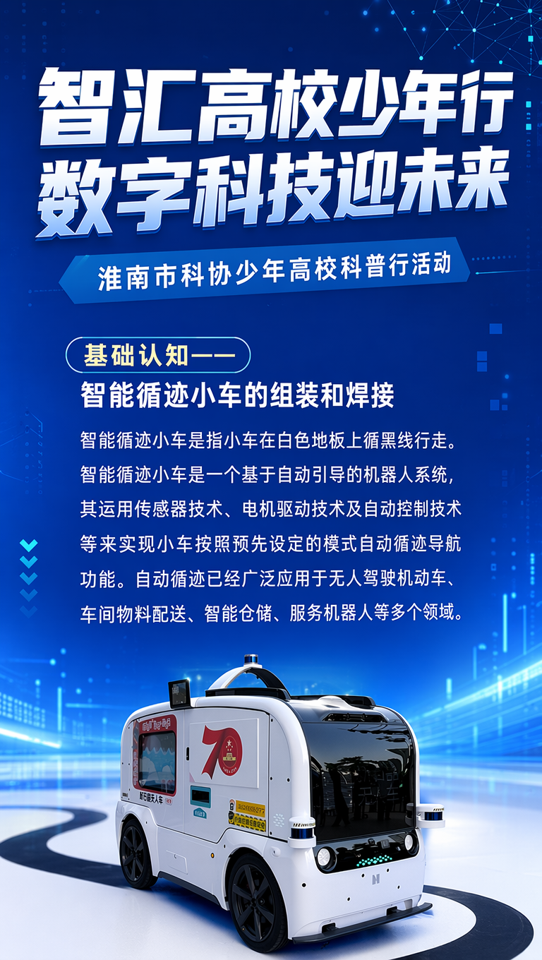智汇高校少年行 数字科技迎未来
淮南市科协少年高校科普行活动
基础认知——智能循迹小车的组装和焊接
智能循迹小车是指小车在白色地板上循黑线行走。智能循迹小车是一个基于自动引导的机器人系统,其运用传感器技术、电机驱动技术及自动控制技术等来实现小车按照预先设定的模式自动循迹导航功能。自动循迹已经广泛应用于无人驾驶机动车、车间物料配送、智能仓储、服务机器人等多个领域。
按现有文字直接排版,不需要添加新的内容,上面有个大标题占一半的篇幅,下面有那个寻迹小车的一个简单的介绍就好了