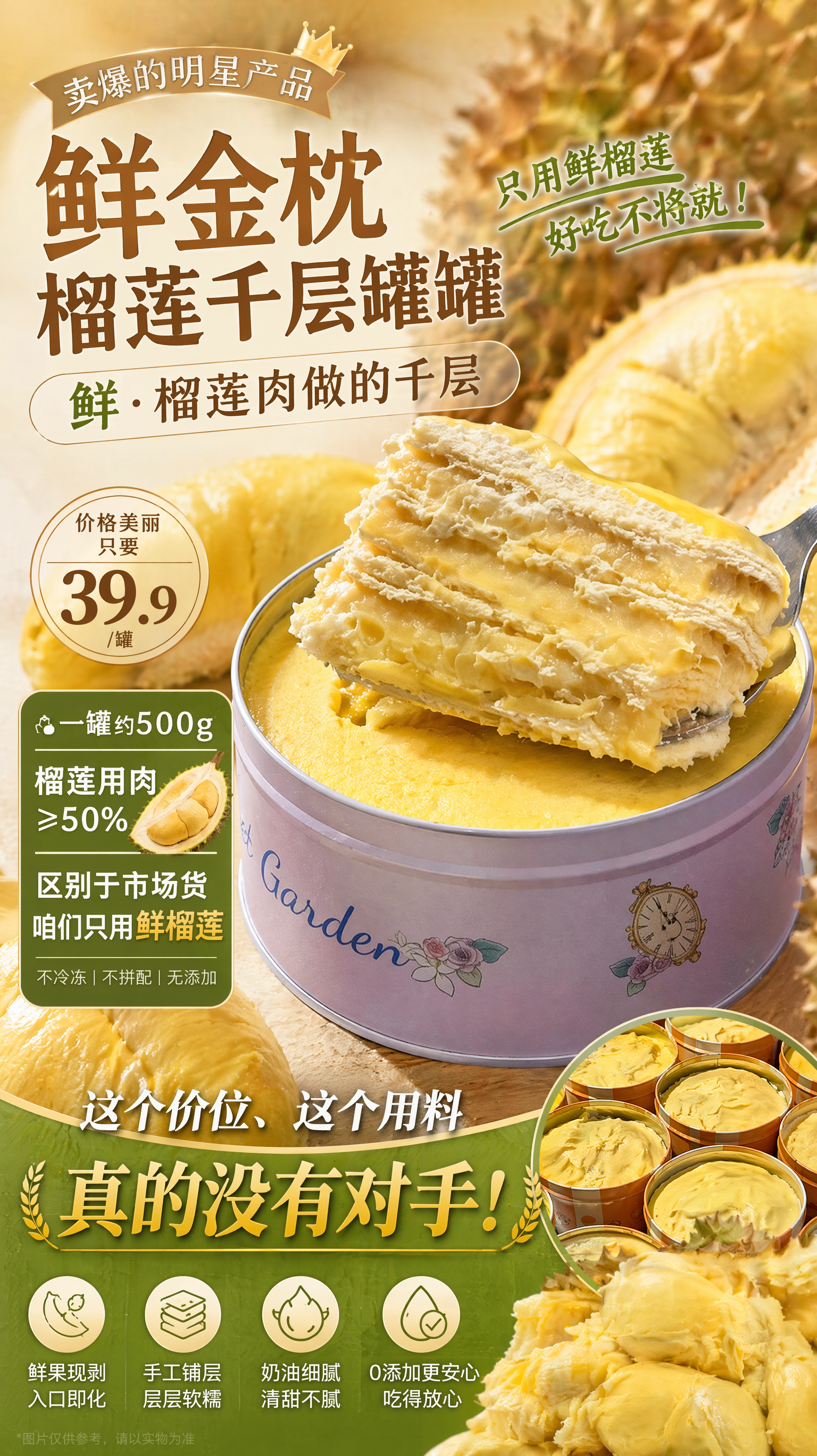 给这款榴莲千层罐罐做个营销海报,卖点是:“鲜·榴莲肉做的千层”。▲卖爆的明星产品「鲜金枕榴莲千层罐罐」
💰价格美丽 只要39.9/罐
▲一罐约500g,榴莲用肉≥50%
▲区别于市场货,咱们只用鲜榴莲
这个价位、这个用料,真的没有对手